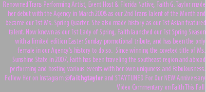 Renowned Trans Performing Artist, Event Host & Florida Native, Faith G. Taylor made her debut with the Agency in March 2008 as our 2nd Trans Talent of the Month and became our 1st Ms. Spring Quarter. She also made history as our 1st Asian featured talent. Now known as our 1st Lady of Spring, Faith launched our 1st Spring Season with a limited edition Easter Sunday promotional tribute, and has been the only female in our Agency's history to do so. Since winning the coveted title of Ms. Sunshine State in 2007, Faith has been traveling the southeast region and abroad performing and hosting various events with her own uniquness and Fabulousness. Follow Her on Instagram @faithgtaylor and STAY TUNED For Our NEW Anniversary Video Commentary on Faith This Fall.