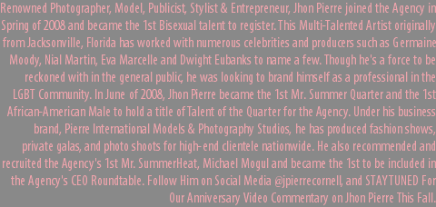 Renowned Photographer, Model, Publicist, Stylist & Entrepreneur, Jhon Pierre joined the Agency in Spring of 2008 and became the 1st Bisexual talent to register. This Multi-Talented Artist originally from Jacksonville, Florida has worked with numerous celebrities and producers such as Germaine Moody, Nial Martin, Eva Marcelle and Dwight Eubanks to name a few. Though he's a force to be reckoned with in the general public, he was looking to brand himself as a professional in the LGBT Community. In June of 2008, Jhon Pierre became the 1st Mr. Summer Quarter and the 1st African-American Male to hold a title of Talent of the Quarter for the Agency. Under his business brand, Pierre International Models & Photography Studios, he has produced fashion shows, private galas, and photo shoots for high-end clientele nationwide. He also recommended and recruited the Agency's 1st Mr. SummerHeat, Michael Mogul and became the 1st to be included in the Agency's CEO Roundtable. Follow Him on Social Media @jpierrecornell, and STAY TUNED For Our Anniversary Video Commentary on Jhon Pierre This Fall.